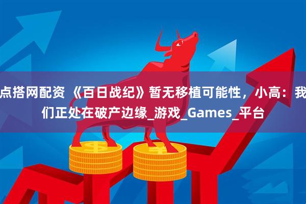 点搭网配资 《百日战纪》暂无移植可能性，小高：我们正处在破产边缘_游戏_Games_平台