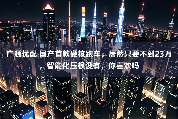 广源优配 国产首款硬核跑车，居然只要不到23万，智能化压根没有，你喜欢吗