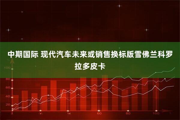 中期国际 现代汽车未来或销售换标版雪佛兰科罗拉多皮卡