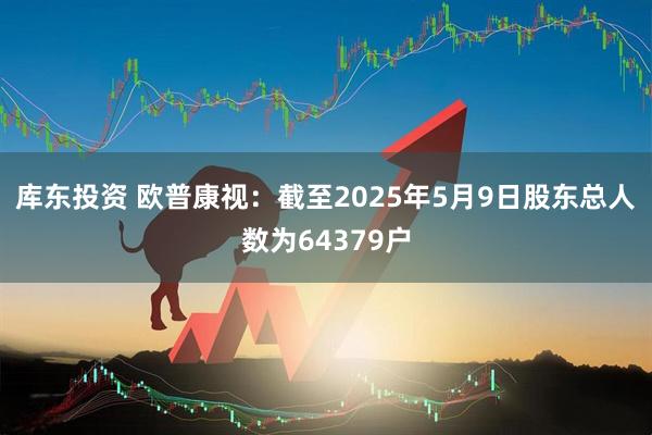 库东投资 欧普康视：截至2025年5月9日股东总人数为64379户