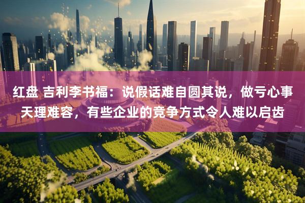 红盘 吉利李书福：说假话难自圆其说，做亏心事天理难容，有些企业的竞争方式令人难以启齿