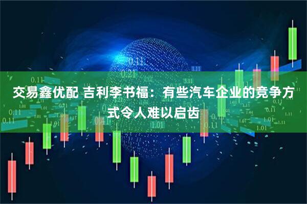 交易鑫优配 吉利李书福：有些汽车企业的竞争方式令人难以启齿