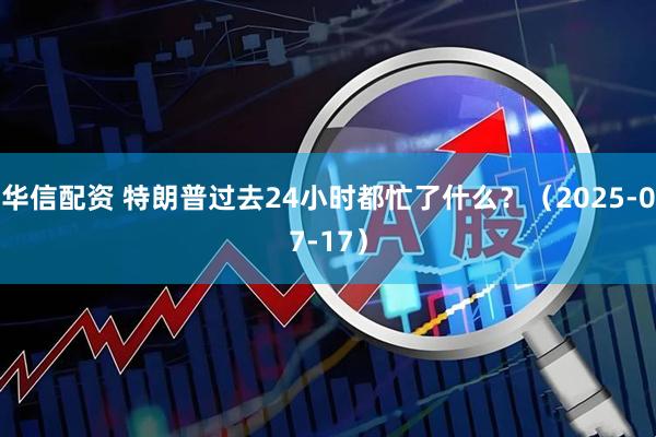 华信配资 特朗普过去24小时都忙了什么？（2025-07-17）