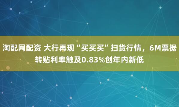 淘配网配资 大行再现“买买买”扫货行情，6M票据转贴利率触及0.83%创年内新低