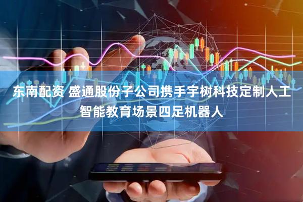 东南配资 盛通股份子公司携手宇树科技定制人工智能教育场景四足机器人