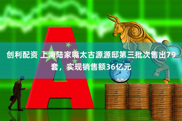 创利配资 上海陆家嘴太古源源邸第三批次售出79套，实现销售额36亿元