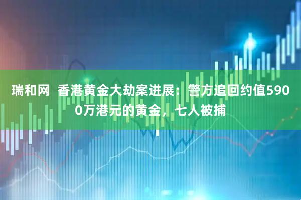 瑞和网  香港黄金大劫案进展：警方追回约值5900万港元的黄金，七人被捕
