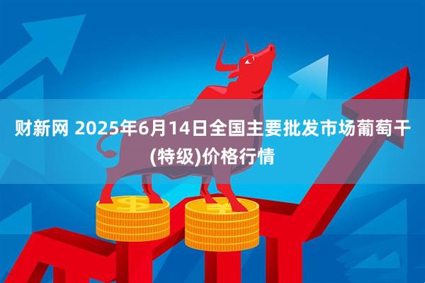 财新网 2025年6月14日全国主要批发市场葡萄干(特级)价格行情