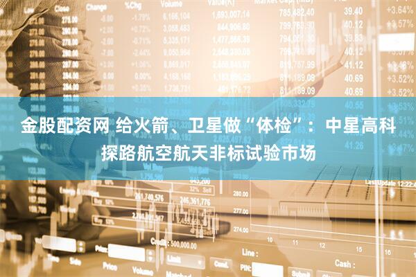 金股配资网 给火箭、卫星做“体检”：中星高科探路航空航天非标试验市场