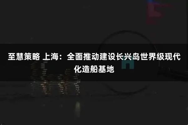 至慧策略 上海：全面推动建设长兴岛世界级现代化造船基地