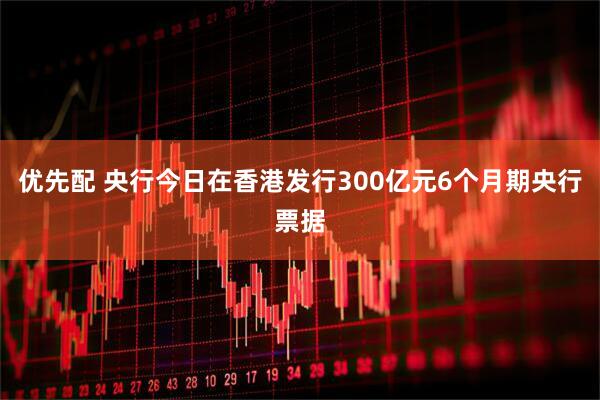 优先配 央行今日在香港发行300亿元6个月期央行票据