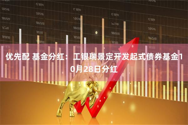 优先配 基金分红：工银瑞景定开发起式债券基金10月28日分红
