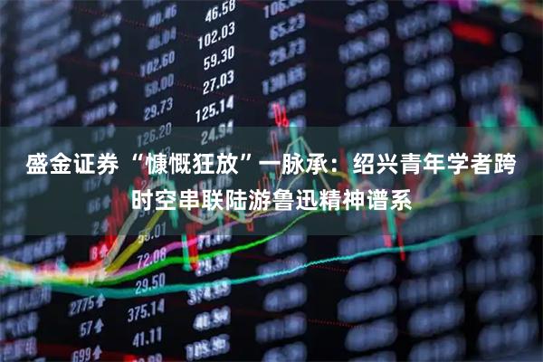 盛金证券 “慷慨狂放”一脉承：绍兴青年学者跨时空串联陆游鲁迅精神谱系